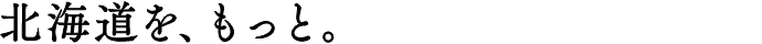北海道を、もっと。