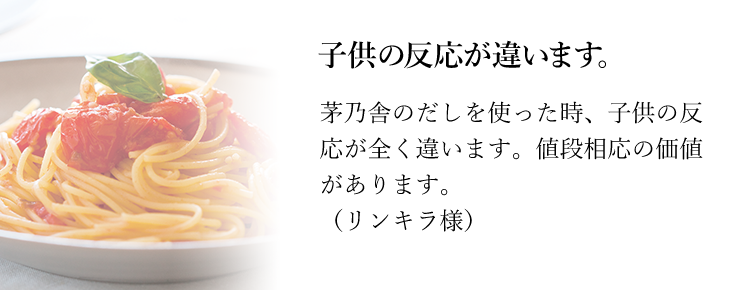 子供の反応が違います。茅乃舎のだしを使った時、子供の反応が全く違います。値段相応の価値があります。（リンキラ様）