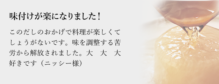 味付けが楽になりました！このだしのおかげで料理が楽しくてしょうがないです。味を調整する苦労から解放されました。大大大好きです（ニッシー様）子供の反応が違います。