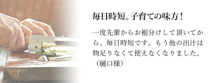 毎日時短。子育ての味方！一度先輩からお裾分けして頂いてから、毎日時短です。もう他の出汁は物足りなくて使えなくなりました。（樋口様）味付けが楽になりました！