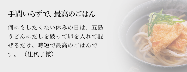 手間いらずで、最高のごはん何にもしたくない休みの日は、五島うどんにだしを破って卵を入れて混ぜるだけ。時短で最高のごはんです。（佳代子様）
