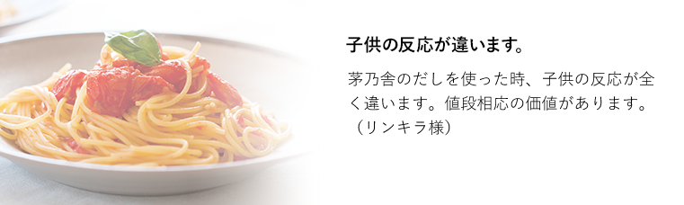 子供の反応が違います。茅乃舎のだしを使った時、子供の反応が全く違います。値段相応の価値があります。（リンキラ様）