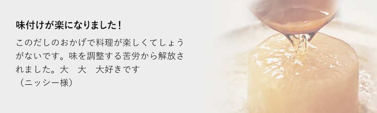 味付けが楽になりました！このだしのおかげで料理が楽しくてしょうがないです。味を調整する苦労から解放されました。大大大好きです（ニッシー様）子供の反応が違います。