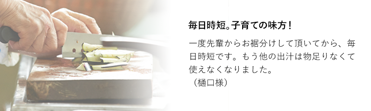 毎日時短。子育ての味方！一度先輩からお裾分けして頂いてから、毎日時短です。もう他の出汁は物足りなくて使えなくなりました。（樋口様）味付けが楽になりました！
