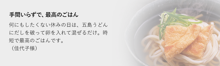 手間いらずで、最高のごはん何にもしたくない休みの日は、五島うどんにだしを破って卵を入れて混ぜるだけ。時短で最高のごはんです。（佳代子様）