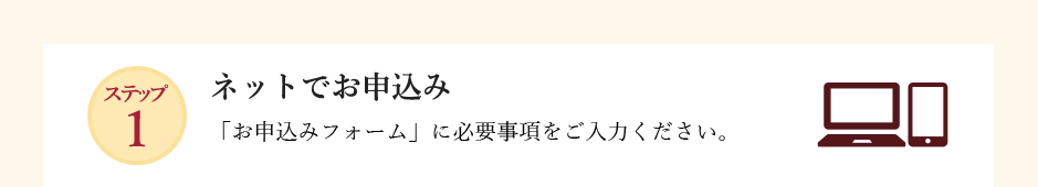 ステップ1 手続きの流れ 「お申込みフォーム」に必要事項をご入力ください。