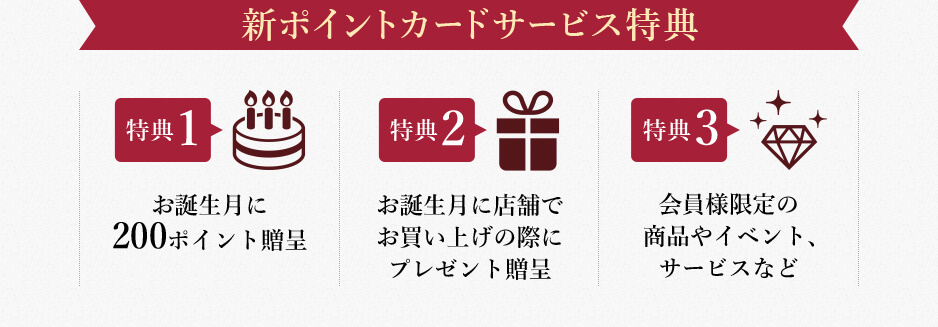 新ポイントカードサービス特典 特典1 お誕生月に200ポイント贈呈 特典2 お誕生月に店舗でお買い上げの際にプレゼント贈呈 特典3 会員様限定の商品やイベント、サービスなど