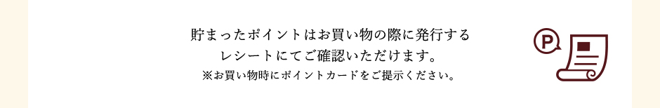 貯まったポイントはお買い物の際に発行するレシートにてご確認いただけます。※お買い物時にポイントカードをご提示ください。