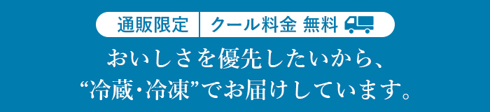 通販限定 クール料金無料 おいしさを優先したいから、“冷蔵・冷凍”でお届けしています。