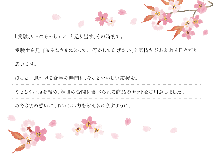 受験や資格試験に向けて頑張っている方々にとって、正念場を迎える頃。お子さんやお孫さんが寒さに負けず深夜まで励む姿に、心からのエールを送りたいですよね。そんな気持ちをのせた応援セットを数量限定で2種ご用意しました。手早くつくれる温かな料理で勉強の合間に心ほぐれるひと時を。サクラサク春への祈りを込めてお届けします。