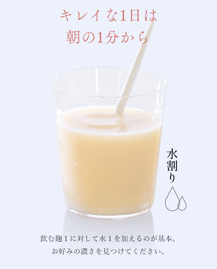 キレイな1日は朝の1分から 飲む麹１に対して水１を加えるのが基本。お好みの濃さを見つけてください。