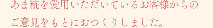 あま糀を愛用いただいているお客様からのご意見をもとにおつくりしました。