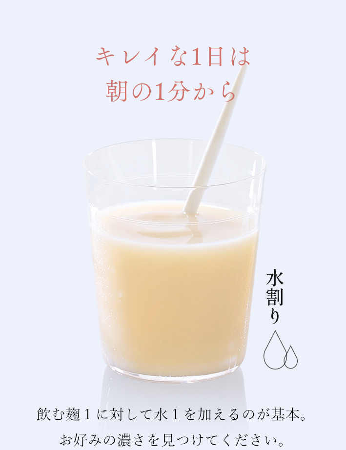 キレイな1日は朝の1分から 飲む麹１に対して水１を加えるのが基本。お好みの濃さを見つけてください。